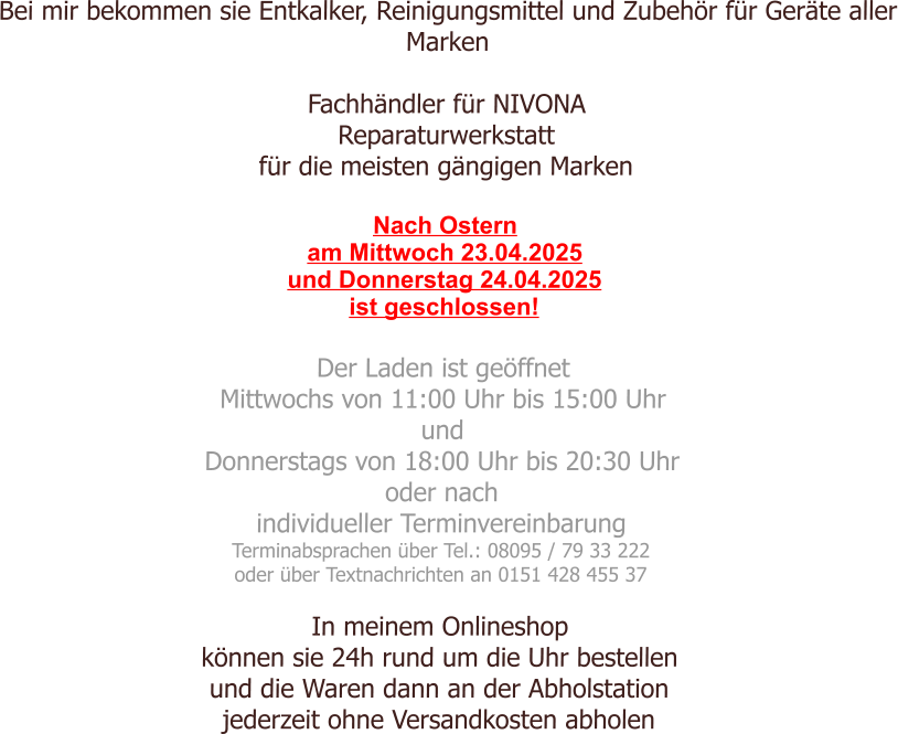 Bei mir bekommen sie Entkalker, Reinigungsmittel und Zubehör für Geräte aller Marken  Fachhändler für NIVONA Reparaturwerkstatt für die meisten gängigen Marken  Nach Ostern am Mittwoch 23.04.2025 und Donnerstag 24.04.2025 ist geschlossen!  Der Laden ist geöffnet  Mittwochs von 11:00 Uhr bis 15:00 Uhr und Donnerstags von 18:00 Uhr bis 20:30 Uhr oder nach individueller Terminvereinbarung Terminabsprachen über Tel.: 08095 / 79 33 222 oder über Textnachrichten an 0151 428 455 37  In meinem Onlineshop können sie 24h rund um die Uhr bestellen und die Waren dann an der Abholstation jederzeit ohne Versandkosten abholen